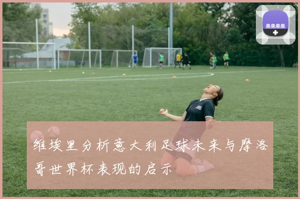维埃里分析意大利足球未来与摩洛哥世界杯表现的启示