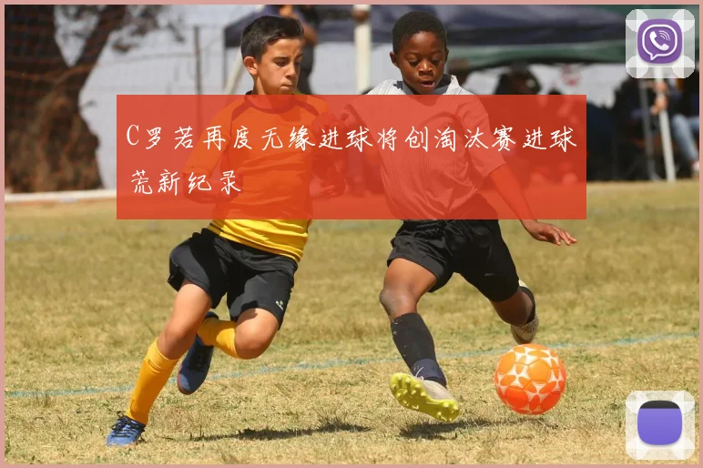 C罗若再度无缘进球将创淘汰赛进球荒新纪录