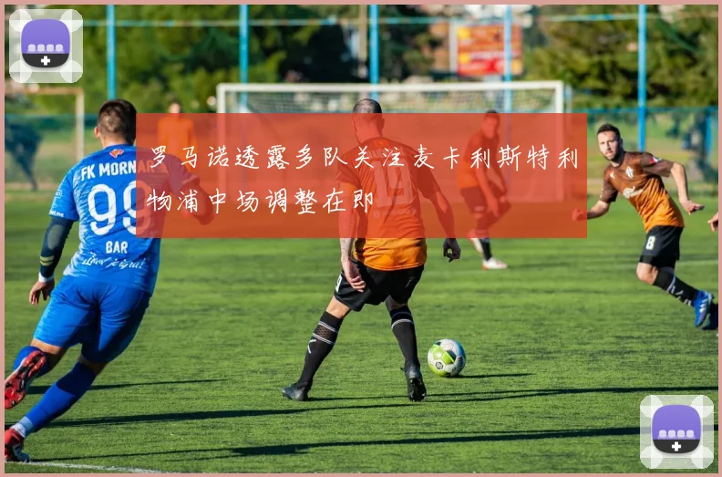罗马诺透露多队关注麦卡利斯特利物浦中场调整在即