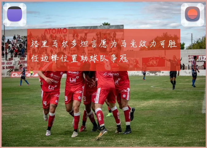 格里马尔多坦言愿为马竞效力可胜任边锋位置助球队争冠