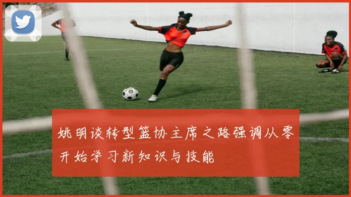 姚明谈转型篮协主席之路强调从零开始学习新知识与技能
