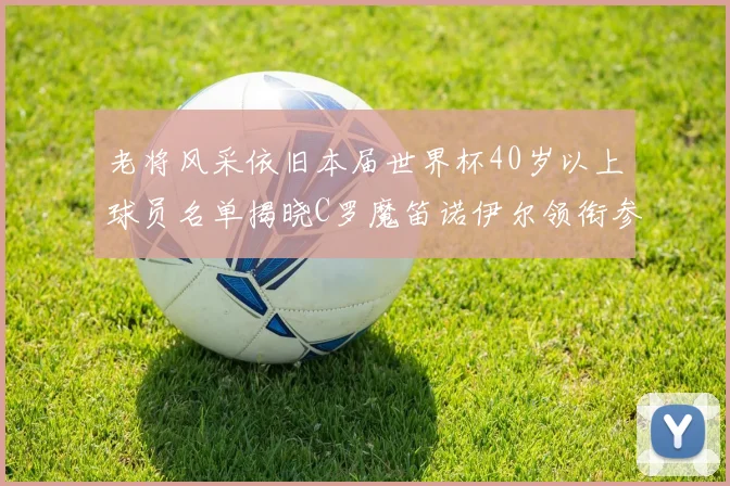 老将风采依旧本届世界杯40岁以上球员名单揭晓C罗魔笛诺伊尔领衔参赛