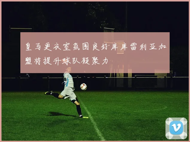 皇马更衣室氛围良好库库雷利亚加盟将提升球队凝聚力