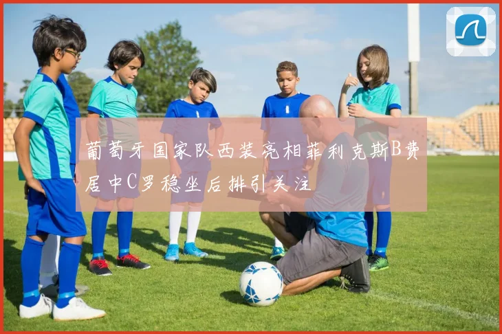 葡萄牙国家队西装亮相菲利克斯B费居中C罗稳坐后排引关注