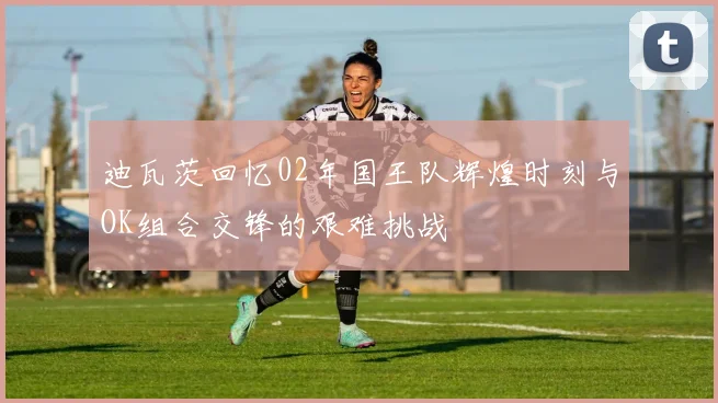 迪瓦茨回忆02年国王队辉煌时刻与OK组合交锋的艰难挑战