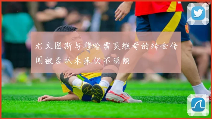 尤文图斯与穆哈雷莫维奇的转会传闻被否认未来仍不明朗
