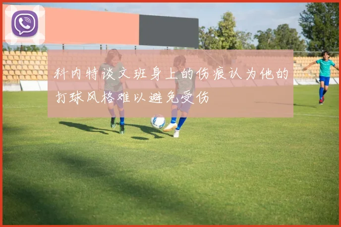 科内特谈文班身上的伤痕认为他的打球风格难以避免受伤
